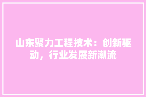 山东聚力工程技术：创新驱动，行业发展新潮流 现代风格装饰