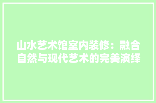 山水艺术馆室内装修：融合自然与现代艺术的完美演绎 现代风格装饰