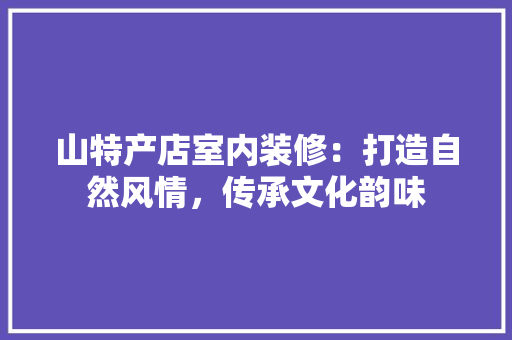 山特产店室内装修：打造自然风情，传承文化韵味 现代风格装饰