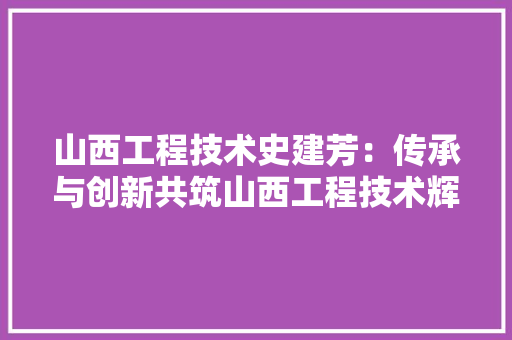 山西工程技术史建芳：传承与创新共筑山西工程技术辉煌 现代风格装饰
