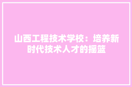 山西工程技术学校：培养新时代技术人才的摇篮 现代风格装饰
