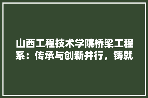 山西工程技术学院桥梁工程系：传承与创新并行，铸就桥梁建设新篇章 现代风格装饰