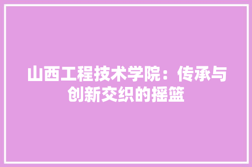 山西工程技术学院：传承与创新交织的摇篮 现代风格装饰