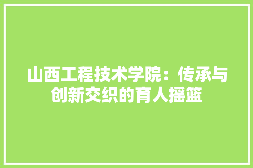 山西工程技术学院：传承与创新交织的育人摇篮 现代风格装饰