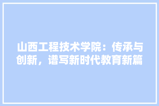 山西工程技术学院：传承与创新，谱写新时代教育新篇章 现代风格装饰
