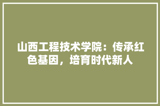 山西工程技术学院：传承红色基因，培育时代新人 现代风格装饰