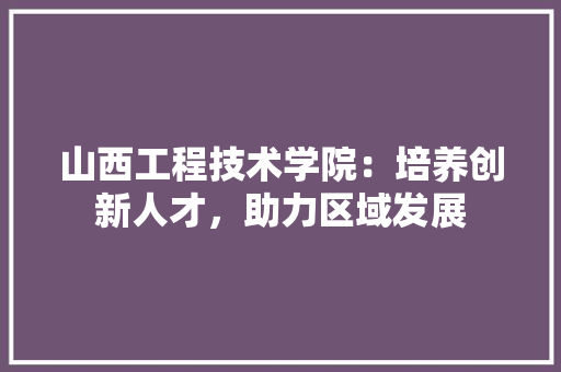 山西工程技术学院：培养创新人才，助力区域发展 现代风格装饰
