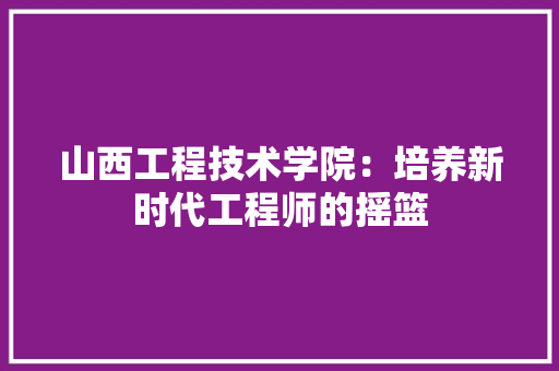 山西工程技术学院：培养新时代工程师的摇篮 现代风格装饰
