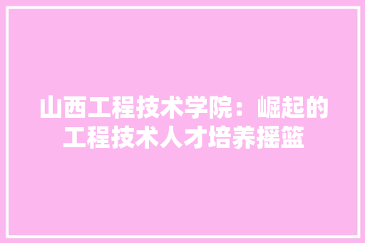 山西工程技术学院：崛起的工程技术人才培养摇篮 现代风格装饰