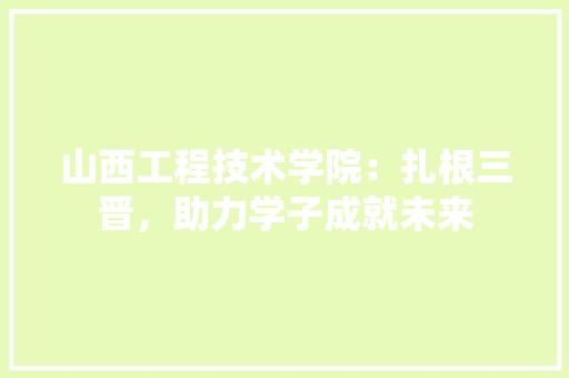 山西工程技术学院：扎根三晋，助力学子成就未来