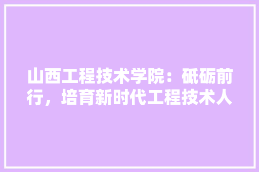 山西工程技术学院：砥砺前行，培育新时代工程技术人才