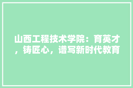 山西工程技术学院：育英才，铸匠心，谱写新时代教育华章 现代风格装饰