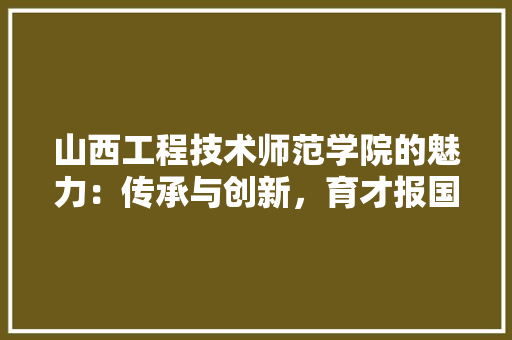 山西工程技术师范学院的魅力：传承与创新，育才报国 现代风格装饰