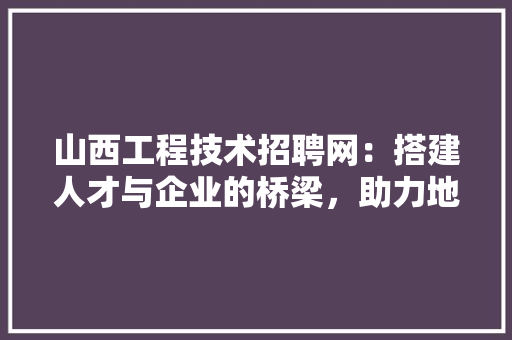 山西工程技术招聘网：搭建人才与企业的桥梁，助力地方经济发展