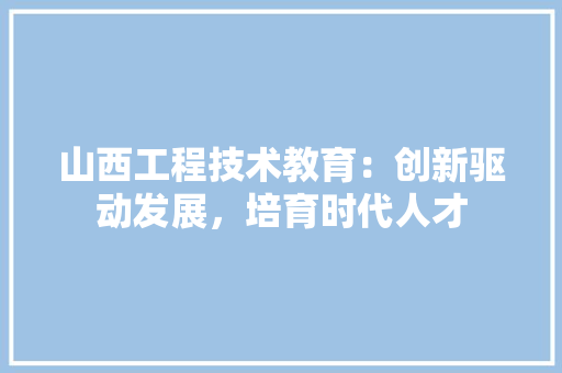 山西工程技术教育：创新驱动发展，培育时代人才 现代风格装饰