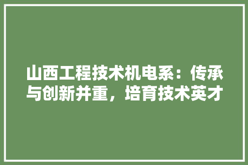 山西工程技术机电系：传承与创新并重，培育技术英才 现代风格装饰