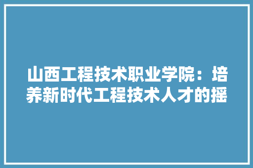 山西工程技术职业学院：培养新时代工程技术人才的摇篮 现代风格装饰