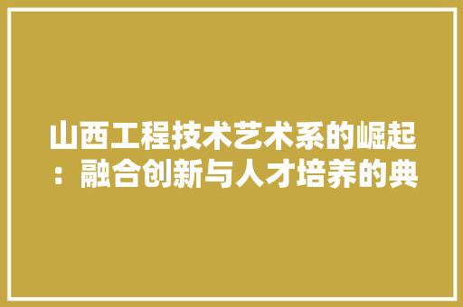 山西工程技术艺术系的崛起：融合创新与人才培养的典范 现代风格装饰