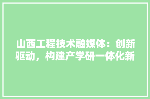 山西工程技术融媒体：创新驱动，构建产学研一体化新格局