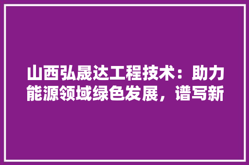 山西弘晟达工程技术：助力能源领域绿色发展，谱写新时代篇章 现代风格装饰
