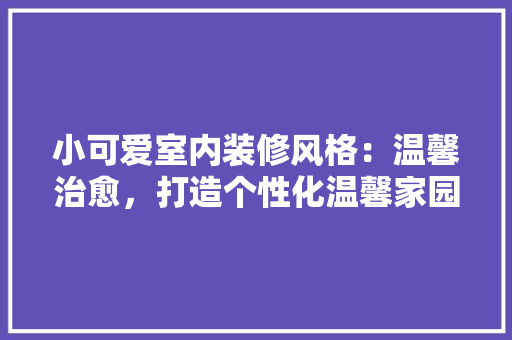 小可爱室内装修风格：温馨治愈，打造个性化温馨家园 现代风格装饰