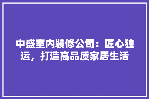 中盛室内装修公司：匠心独运，打造高品质家居生活 家居装修