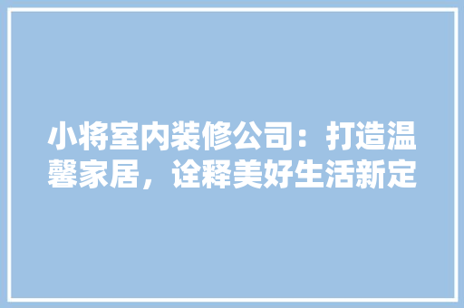 小将室内装修公司：打造温馨家居，诠释美好生活新定义 现代风格装饰