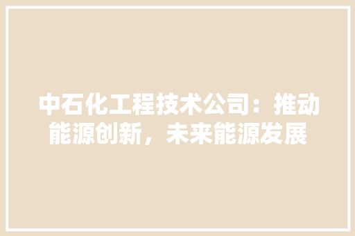 中石化工程技术公司：推动能源创新，未来能源发展 家居装修