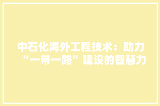 中石化海外工程技术：助力“一带一路”建设的智慧力量 家居装修