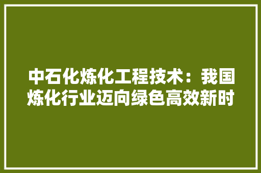 中石化炼化工程技术：我国炼化行业迈向绿色高效新时代 家居装修
