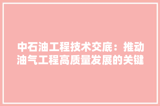 中石油工程技术交底：推动油气工程高质量发展的关键一环 家居装修