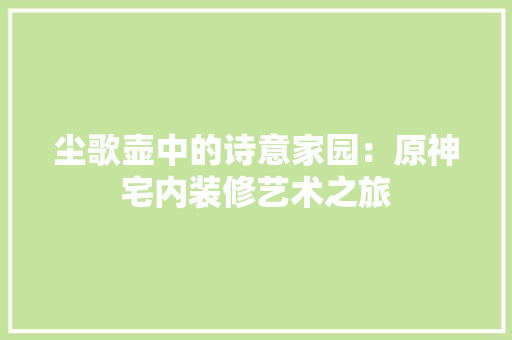尘歌壶中的诗意家园：原神宅内装修艺术之旅 现代风格装饰