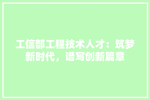 工信部工程技术人才：筑梦新时代，谱写创新篇章 现代风格装饰