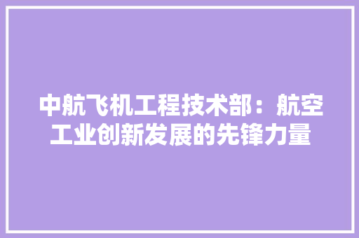 中航飞机工程技术部：航空工业创新发展的先锋力量 家居装修
