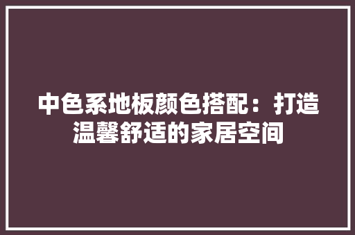 中色系地板颜色搭配：打造温馨舒适的家居空间 家居装修