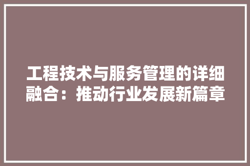 工程技术与服务管理的详细融合：推动行业发展新篇章 现代风格装饰