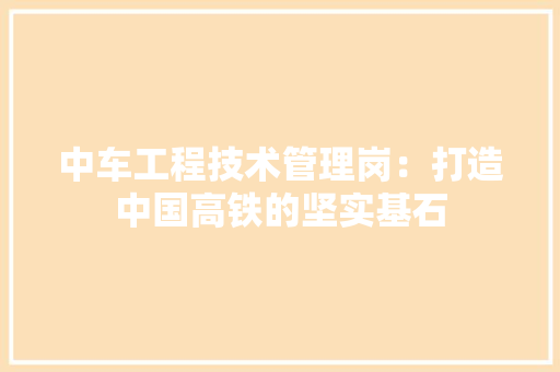 中车工程技术管理岗：打造中国高铁的坚实基石 家居装修