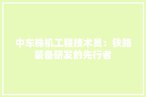 中车株机工程技术员：铁路装备研发的先行者 家居装修