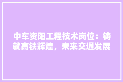 中车资阳工程技术岗位：铸就高铁辉煌，未来交通发展 家居装修