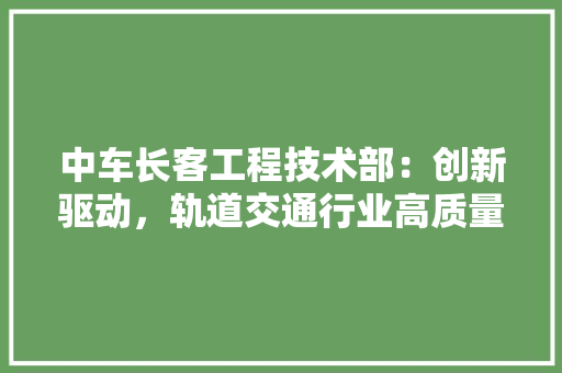 中车长客工程技术部：创新驱动，轨道交通行业高质量发展 家居装修