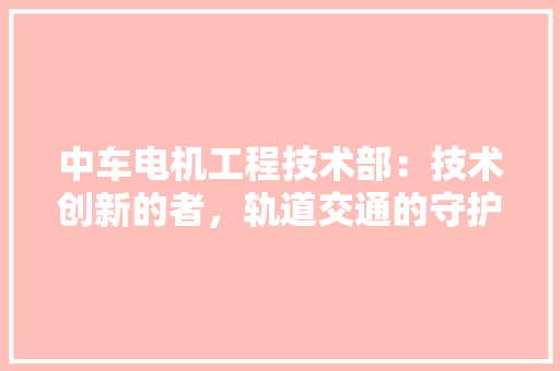中车电机工程技术部：技术创新的者，轨道交通的守护神 家居装修