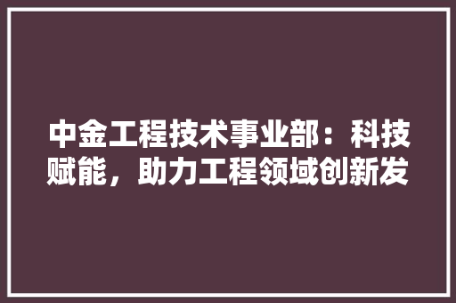 中金工程技术事业部：科技赋能，助力工程领域创新发展 家居装修