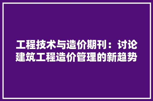 工程技术与造价期刊：讨论建筑工程造价管理的新趋势与挑战 现代风格装饰