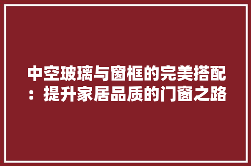 中空玻璃与窗框的完美搭配：提升家居品质的门窗之路 家居装修