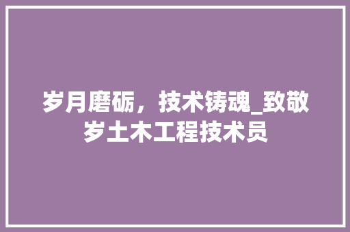 岁月磨砺，技术铸魂_致敬岁土木工程技术员