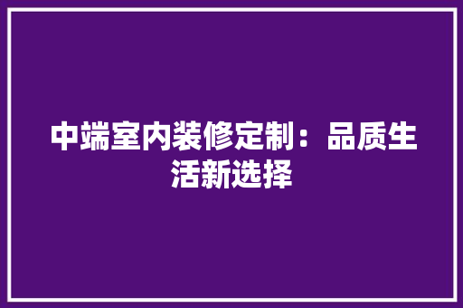 中端室内装修定制：品质生活新选择 家居装修