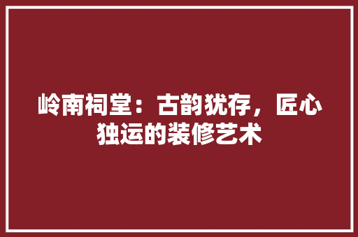 岭南祠堂：古韵犹存，匠心独运的装修艺术