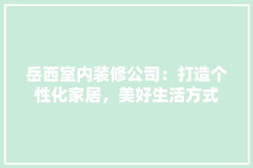 岳西室内装修公司：打造个性化家居，美好生活方式 现代风格装饰