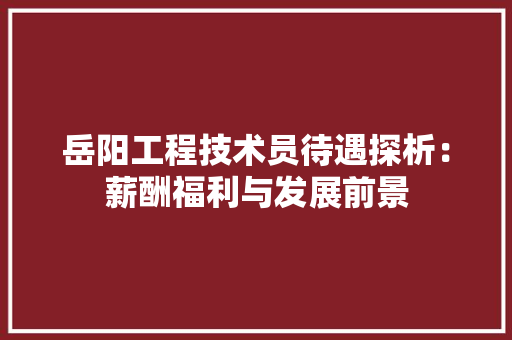 岳阳工程技术员待遇探析：薪酬福利与发展前景 现代风格装饰