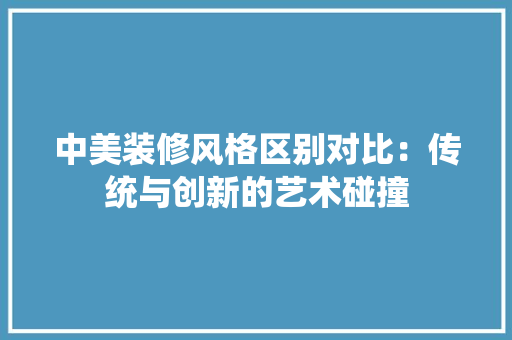 中美装修风格区别对比：传统与创新的艺术碰撞 家居装修
